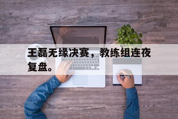 九游游戏中心官网在线-王磊无缘决赛，教练组连夜复盘。
