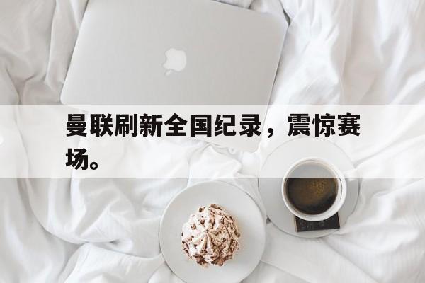 九游游戏中心官网在线-曼联刷新全国纪录，震惊赛场。