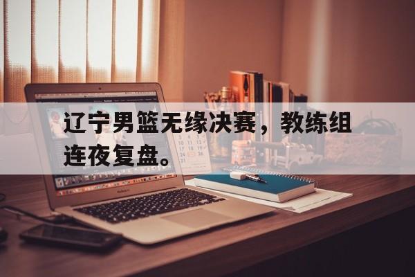 九游登录中心-辽宁男篮无缘决赛，教练组连夜复盘。