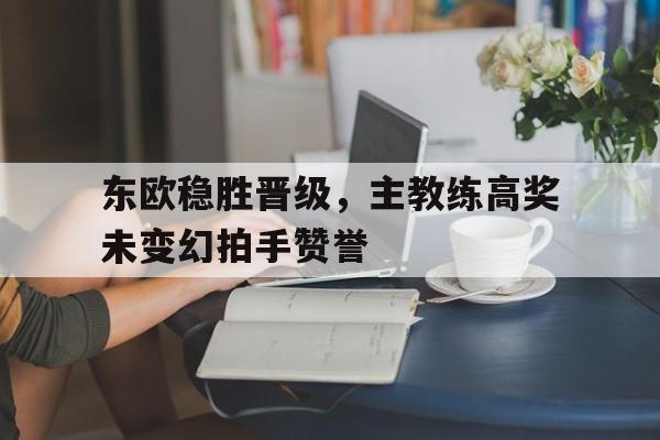 九游游戏中心官网在线-东欧稳胜晋级，主教练高奖未变幻拍手赞誉