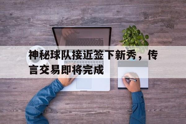 九游游戏中心官网在线-神秘球队接近签下新秀，传言交易即将完成